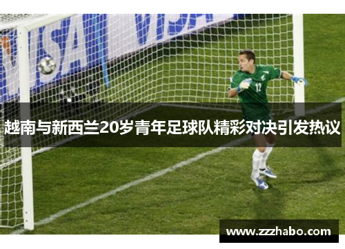 越南与新西兰20岁青年足球队精彩对决引发热议